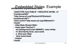 Embedded Styles: Example
26
<!DOCTYPE html PUBLIC "-//W3C//DTD XHTML 1.0
Transitional//EN"
"http://www.w3.org/TR/xhtml1/DTD/xhtml1-
transitional.dtd">
<html xmlns="http://www.w3.org/1999/xhtml">
<head>
<title>Style Sheets</title>
<style type="text/css">
em {background-color:#8000FF; color:white}
h1 {font-family:Arial, sans-serif}
p {font-size:18pt}
.blue {color:blue}
</style>
<head>
embedded-stylesheets.html
© Sun Technologies Inc.
 