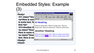 …
<body>
<h1 class="blue">A Heading</h1>
<p>Here is some text. Here is some text. Here
is some text. Here is some text. Here is some
text.</p>
<h1>Another Heading</h1>
<p class="blue">Here is some more text.
Here is some more text.</p>
<p class="blue">Here is some <em>more</em>
text. Here is some more text.</p>
</body>
</html>
Embedded Styles: Example
(3)
28© Sun Technologies Inc.
 