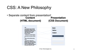 CSS: A New Philosophy
• Separate content from presentation!
3
Title
Lorem ipsum dolor sit amet,
consectetuer adipiscing elit.
Suspendisse at pede ut purus
malesuada dictum. Donec
vitae neque non magna
aliquam dictum.
• Vestibulum et odio et ipsum
• accumsan accumsan. Morbi
at
• arcu vel elit ultricies porta.
Proin
tortor purus, luctus non,
aliquam nec, interdum vel, mi.
Sed nec quam nec odio lacinia
molestie. Praesent augue
tortor, convallis eget, euismod
nonummy, lacinia ut, risus.
Bold
Italics
Indent
Content
(HTML document)
Presentation
(CSS Document)
© Sun Technologies Inc.
 