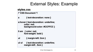 External Styles: Example
31
/* CSS Document */
a { text-decoration: none }
a:hover { text-decoration: underline;
color: red;
background-color: #CCFFCC }
li em { color: red;
font-weight: bold }
ul { margin-left: 2cm }
ul ul { text-decoration: underline;
margin-left: .5cm }
styles.css
© Sun Technologies Inc.
 