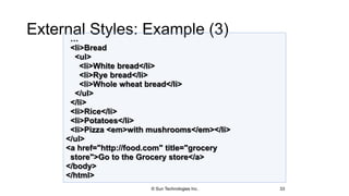 External Styles: Example (3)
33
…
<li>Bread
<ul>
<li>White bread</li>
<li>Rye bread</li>
<li>Whole wheat bread</li>
</ul>
</li>
<li>Rice</li>
<li>Potatoes</li>
<li>Pizza <em>with mushrooms</em></li>
</ul>
<a href="http://food.com" title="grocery
store">Go to the Grocery store</a>
</body>
</html>
© Sun Technologies Inc.
 
