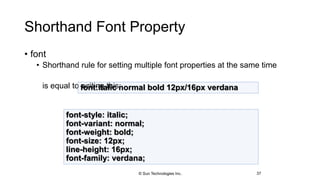 Shorthand Font Property
• font
• Shorthand rule for setting multiple font properties at the same time
is equal to writing this:
37
font:italic normal bold 12px/16px verdana
font-style: italic;
font-variant: normal;
font-weight: bold;
font-size: 12px;
line-height: 16px;
font-family: verdana;
© Sun Technologies Inc.
 