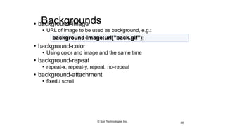 Backgrounds• background-image
• URL of image to be used as background, e.g.:
• background-color
• Using color and image and the same time
• background-repeat
• repeat-x, repeat-y, repeat, no-repeat
• background-attachment
• fixed / scroll
38
background-image:url("back.gif");
© Sun Technologies Inc.
 