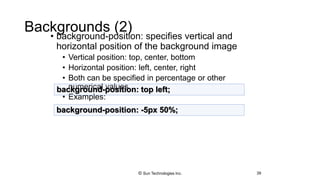Backgrounds (2)
• background-position: specifies vertical and
horizontal position of the background image
• Vertical position: top, center, bottom
• Horizontal position: left, center, right
• Both can be specified in percentage or other
numerical values
• Examples:
39
background-position: top left;
background-position: -5px 50%;
© Sun Technologies Inc.
 