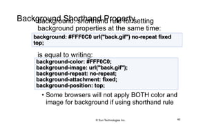 Background Shorthand Property• background: shorthand rule for setting
background properties at the same time:
is equal to writing:
• Some browsers will not apply BOTH color and
image for background if using shorthand rule
40
background: #FFF0C0 url("back.gif") no-repeat fixed
top;
background-color: #FFF0C0;
background-image: url("back.gif");
background-repeat: no-repeat;
background-attachment: fixed;
background-position: top;
© Sun Technologies Inc.
 