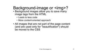 Background-image or <img>?
• Background images allow you to save many
image tags from the HTML
• Leads to less code
• More content-oriented approach
• All images that are not part of the page content
(and are used only for "beautification") should
be moved to the CSS
41© Sun Technologies Inc.
 