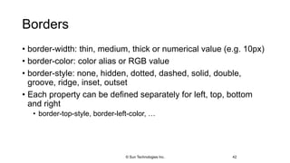 Borders
• border-width: thin, medium, thick or numerical value (e.g. 10px)
• border-color: color alias or RGB value
• border-style: none, hidden, dotted, dashed, solid, double,
groove, ridge, inset, outset
• Each property can be defined separately for left, top, bottom
and right
• border-top-style, border-left-color, …
42© Sun Technologies Inc.
 