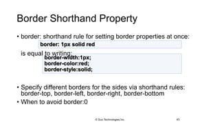 Border Shorthand Property
• border: shorthand rule for setting border properties at once:
is equal to writing:
• Specify different borders for the sides via shorthand rules:
border-top, border-left, border-right, border-bottom
• When to avoid border:0
43
border: 1px solid red
border-width:1px;
border-color:red;
border-style:solid;
© Sun Technologies Inc.
 
