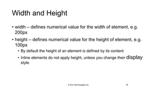Width and Height
• width – defines numerical value for the width of element, e.g.
200px
• height – defines numerical value for the height of element, e.g.
100px
• By default the height of an element is defined by its content
• Inline elements do not apply height, unless you change their display
style.
44© Sun Technologies Inc.
 