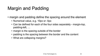 Margin and Padding
• margin and padding define the spacing around the element
• Numerical value, e.g. 10px or -5px
• Can be defined for each of the four sides separately - margin-top,
padding-left, …
• margin is the spacing outside of the border
• padding is the spacing between the border and the content
• What are collapsing margins?
45© Sun Technologies Inc.
 