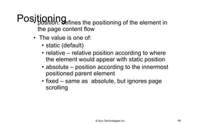 Positioning• position: defines the positioning of the element in
the page content flow
• The value is one of:
• static (default)
• relative – relative position according to where
the element would appear with static position
• absolute – position according to the innermost
positioned parent element
• fixed – same as absolute, but ignores page
scrolling
49© Sun Technologies Inc.
 