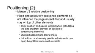 Positioning (2)
• Margin VS relative positioning
• Fixed and absolutely positioned elements do
not influence the page normal flow and usually
stay on top of other elements
• Their position and size is ignored when calculating
the size of parent element or position of
surrounding elements
• Overlaid according to their z-index
• Inline fixed or absolutely positioned elements can
apply height like block-level elements
50© Sun Technologies Inc.
 