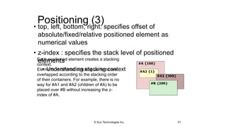 Positioning (3)
• top, left, bottom, right: specifies offset of
absolute/fixed/relative positioned element as
numerical values
• z-index : specifies the stack level of positioned
elements
• Understanding stacking context
51
Each positioned element creates a stacking
context.
Elements in different stacking contexts are
overlapped according to the stacking order
of their containers. For example, there is no
way for #A1 and #A2 (children of #A) to be
placed over #B without increasing the z-
index of #A.
© Sun Technologies Inc.
 