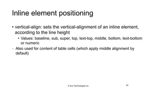 Inline element positioning
• vertical-align: sets the vertical-alignment of an inline element,
according to the line height
• Values: baseline, sub, super, top, text-top, middle, bottom, text-bottom
or numeric
 Also used for content of table cells (which apply middle alignment by
default)
52© Sun Technologies Inc.
 