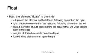 Float
• float: the element “floats” to one side
• left: places the element on the left and following content on the right
• right: places the element on the right and following content on the left
• floated elements should come before the content that will wrap around
them in the code
• margins of floated elements do not collapse
• floated inline elements can apply height
53© Sun Technologies Inc.
 