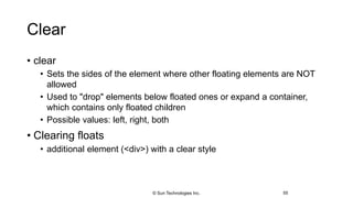 Clear
• clear
• Sets the sides of the element where other floating elements are NOT
allowed
• Used to "drop" elements below floated ones or expand a container,
which contains only floated children
• Possible values: left, right, both
• Clearing floats
• additional element (<div>) with a clear style
55© Sun Technologies Inc.
 