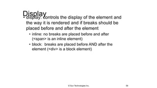 Display• display: controls the display of the element and
the way it is rendered and if breaks should be
placed before and after the element
• inline: no breaks are placed before and after
(<span> is an inline element)
• block: breaks are placed before AND after the
element (<div> is a block element)
59© Sun Technologies Inc.
 