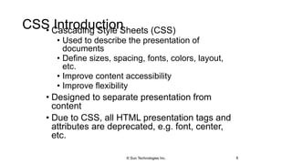 CSS Introduction• Cascading Style Sheets (CSS)
• Used to describe the presentation of
documents
• Define sizes, spacing, fonts, colors, layout,
etc.
• Improve content accessibility
• Improve flexibility
• Designed to separate presentation from
content
• Due to CSS, all HTML presentation tags and
attributes are deprecated, e.g. font, center,
etc.
6© Sun Technologies Inc.
 