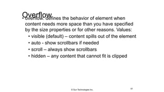 Overflow• overflow: defines the behavior of element when
content needs more space than you have specified
by the size properties or for other reasons. Values:
• visible (default) – content spills out of the element
• auto - show scrollbars if needed
• scroll – always show scrollbars
• hidden – any content that cannot fit is clipped
61© Sun Technologies Inc.
 