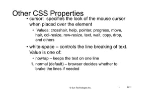 Other CSS Properties
• cursor: specifies the look of the mouse cursor
when placed over the element
• Values: crosshair, help, pointer, progress, move,
hair, col-resize, row-resize, text, wait, copy, drop,
and others
• white-space – controls the line breaking of text.
Value is one of:
• nowrap – keeps the text on one line
1. normal (default) – browser decides whether to
brake the lines if needed
• 6211© Sun Technologies Inc.
 
