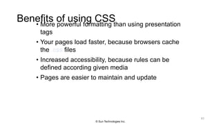 Benefits of using CSS• More powerful formatting than using presentation
tags
• Your pages load faster, because browsers cache
the .css files
• Increased accessibility, because rules can be
defined according given media
• Pages are easier to maintain and update
63
© Sun Technologies Inc.
 