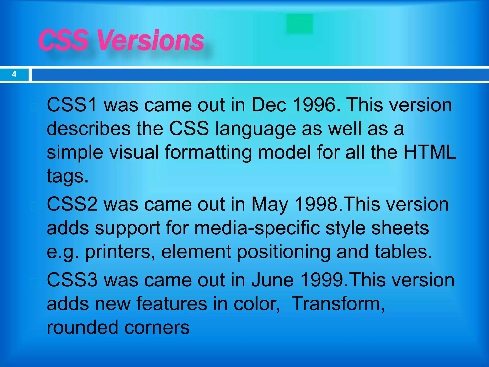 CSS Versions
 CSS1 was came out in Dec 1996. This version
describes the CSS language as well as a
simple visual formatting model for all the HTML
tags.
 CSS2 was came out in May 1998.This version
adds support for media-specific style sheets
e.g. printers, element positioning and tables.
 CSS3 was came out in June 1999.This version
adds new features in color, Transform,
rounded corners
4
 