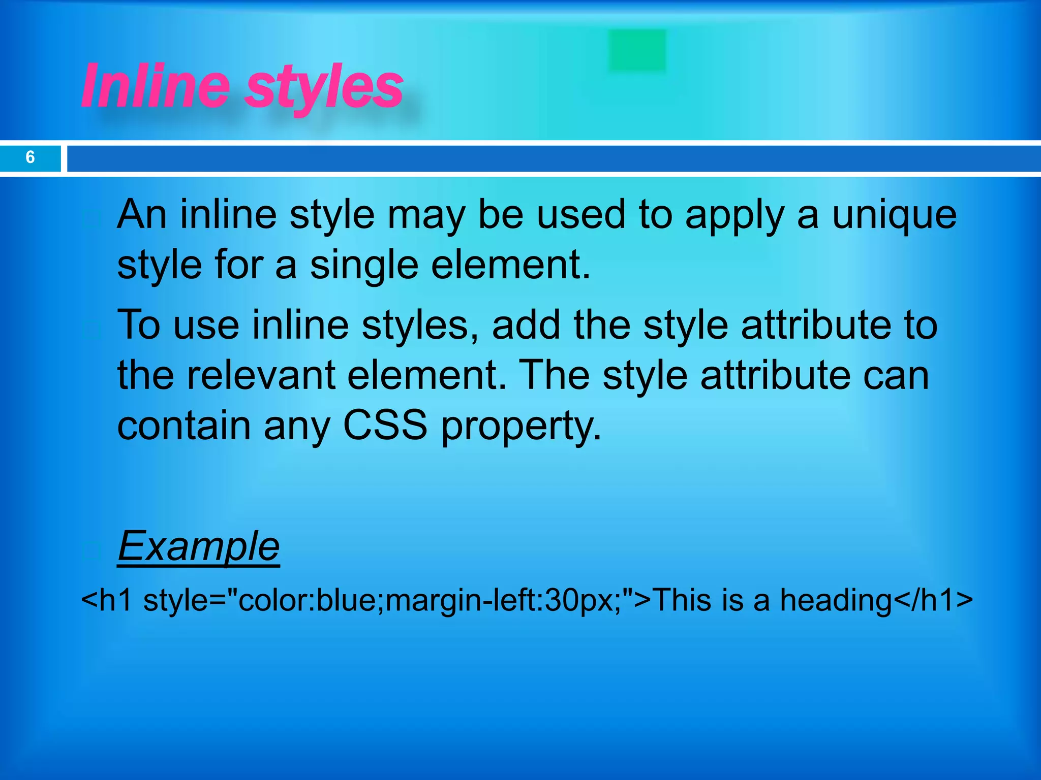 Inline styles
 An inline style may be used to apply a unique
style for a single element.
 To use inline styles, add the style attribute to
the relevant element. The style attribute can
contain any CSS property.
 Example
<h1 style="color:blue;margin-left:30px;">This is a heading</h1>
6
 