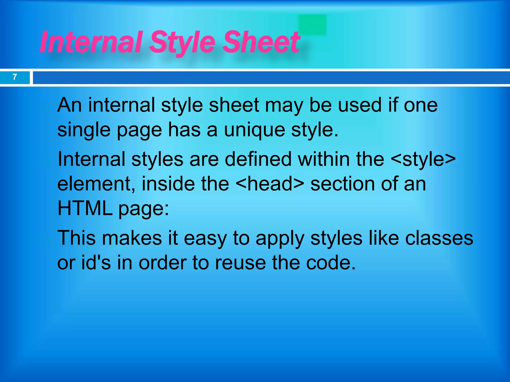 Internal Style Sheet
 An internal style sheet may be used if one
single page has a unique style.
 Internal styles are defined within the <style>
element, inside the <head> section of an
HTML page:
 This makes it easy to apply styles like classes
or id's in order to reuse the code.
7
 