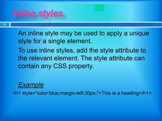 Inline styles
 An inline style may be used to apply a unique
style for a single element.
 To use inline styles, add the style attribute to
the relevant element. The style attribute can
contain any CSS property.
 Example
<h1 style="color:blue;margin-left:30px;">This is a heading</h1>
6
 
