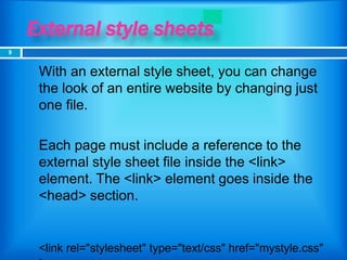 External style sheets
 With an external style sheet, you can change
the look of an entire website by changing just
one file.
 Each page must include a reference to the
external style sheet file inside the <link>
element. The <link> element goes inside the
<head> section.
<link rel="stylesheet" type="text/css" href="mystyle.css"
9
 