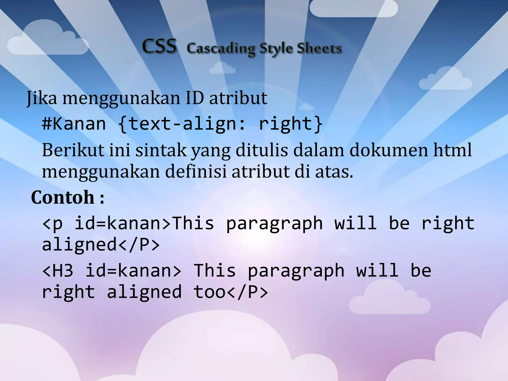 Jika menggunakan ID atribut
#Kanan {text-align: right}
Berikut ini sintak yang ditulis dalam dokumen html
menggunakan definisi atribut di atas.
Contoh :
<p id=kanan>This paragraph will be right
aligned</P>
<H3 id=kanan> This paragraph will be
right aligned too</P>
 