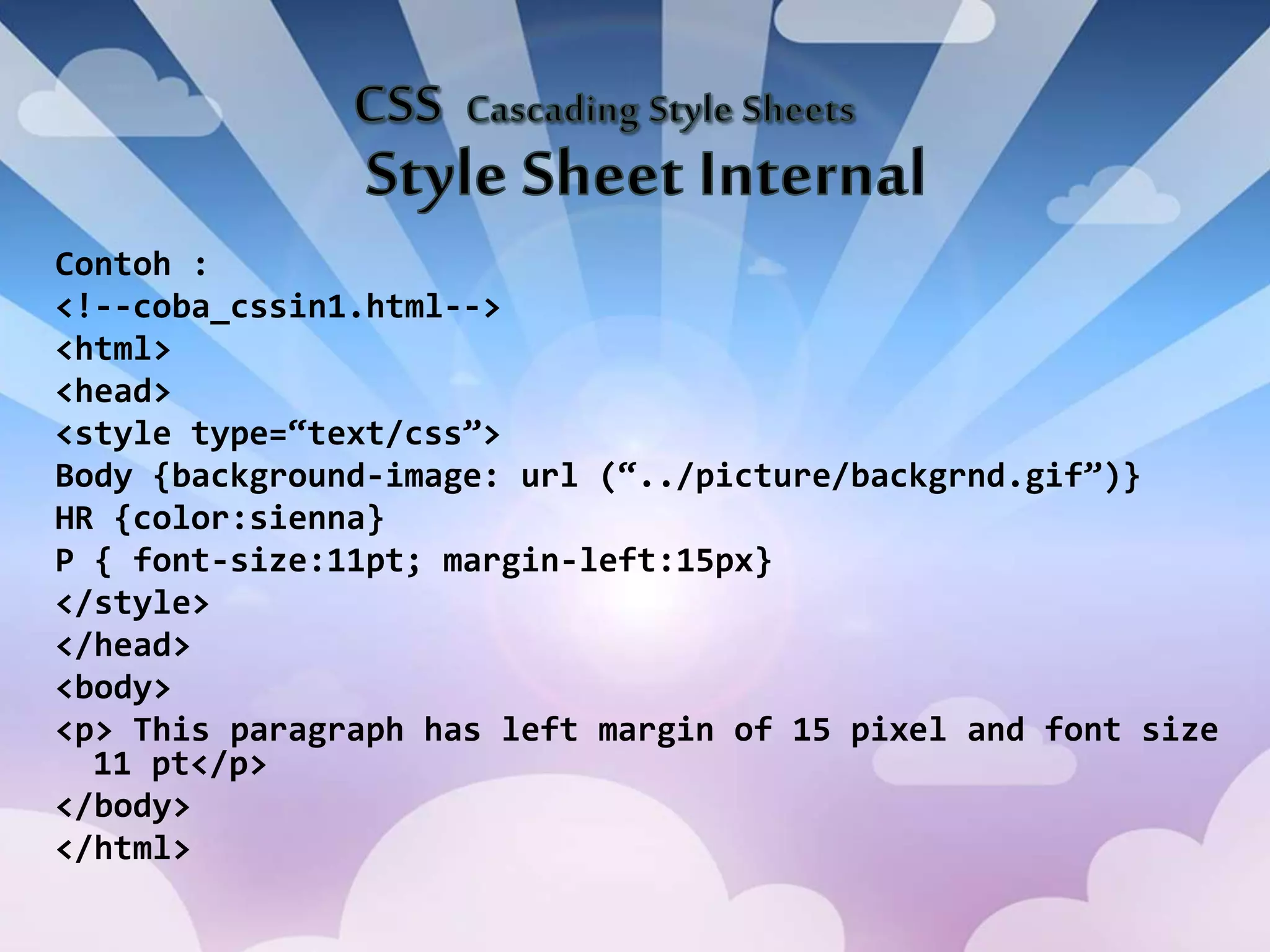 Contoh :
<!--coba_cssin1.html-->
<html>
<head>
<style type=“text/css”>
Body {background-image: url (“../picture/backgrnd.gif”)}
HR {color:sienna}
P { font-size:11pt; margin-left:15px}
</style>
</head>
<body>
<p> This paragraph has left margin of 15 pixel and font size
11 pt</p>
</body>
</html>
 