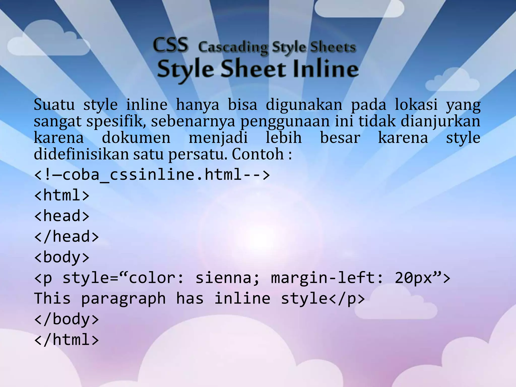 Suatu style inline hanya bisa digunakan pada lokasi yang
sangat spesifik, sebenarnya penggunaan ini tidak dianjurkan
karena dokumen menjadi lebih besar karena style
didefinisikan satu persatu. Contoh :
<!—coba_cssinline.html-->
<html>
<head>
</head>
<body>
<p style=“color: sienna; margin-left: 20px”>
This paragraph has inline style</p>
</body>
</html>
 