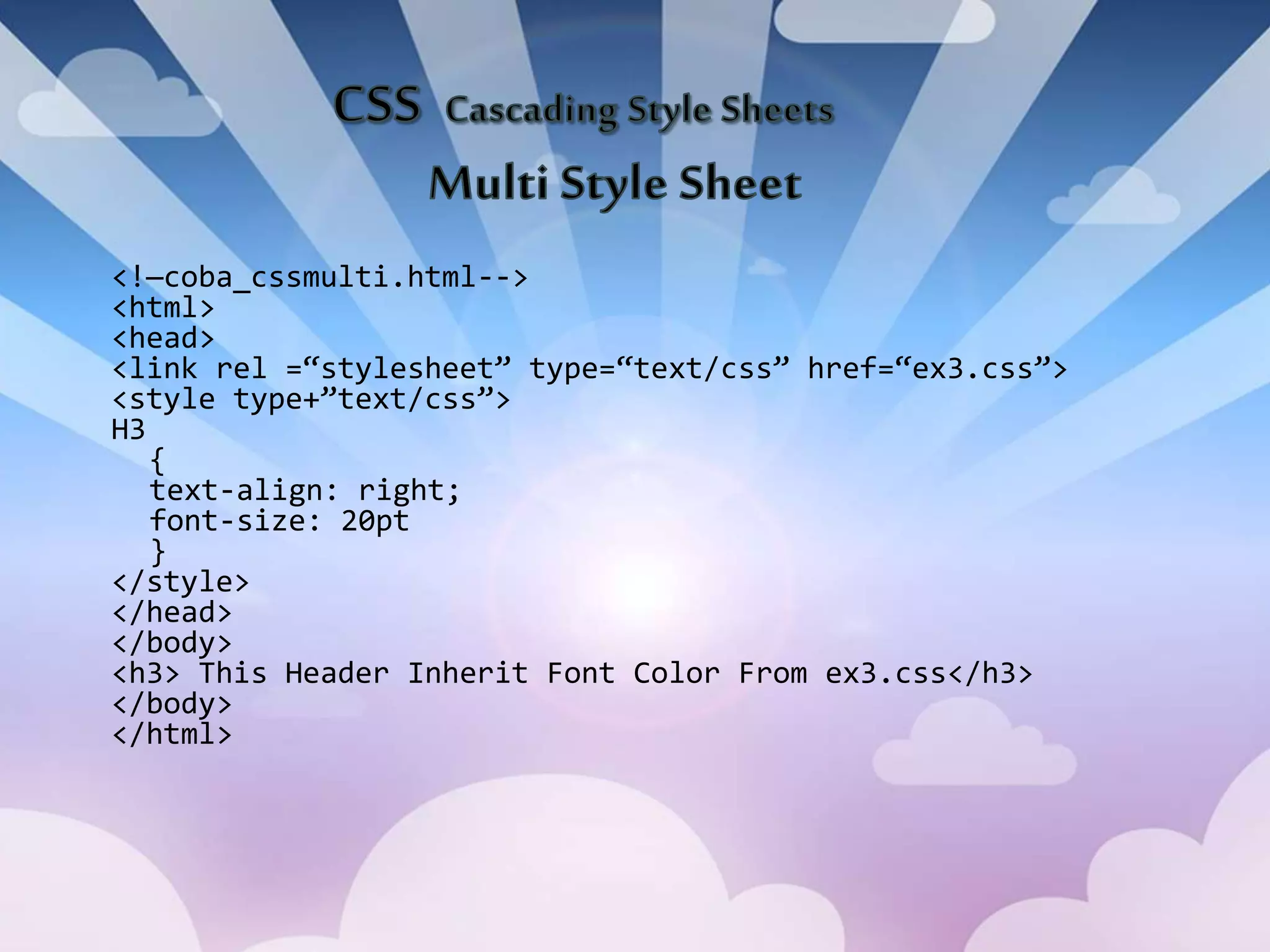 <!—coba_cssmulti.html-->
<html>
<head>
<link rel =“stylesheet” type=“text/css” href=“ex3.css”>
<style type+”text/css”>
H3
{
text-align: right;
font-size: 20pt
}
</style>
</head>
</body>
<h3> This Header Inherit Font Color From ex3.css</h3>
</body>
</html>
 