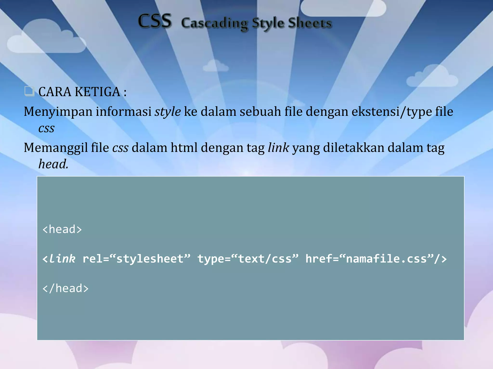  CARA KETIGA :
Menyimpan informasi style ke dalam sebuah file dengan ekstensi/type file
css
Memanggil file css dalam html dengan tag link yang diletakkan dalam tag
head.
<head>
<link rel=“stylesheet” type=“text/css” href=“namafile.css”/>
</head>
 