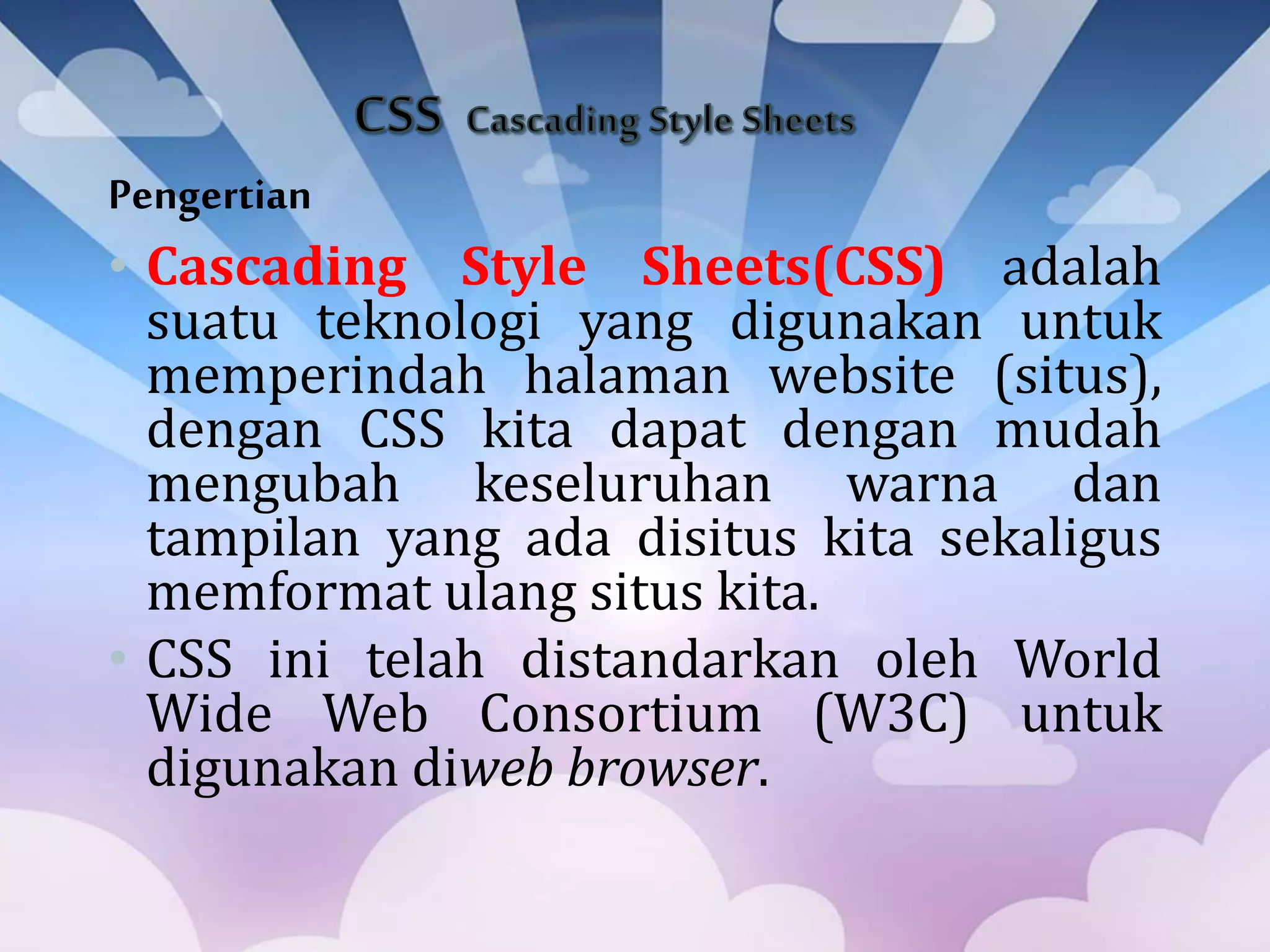 Pengertian
• Cascading Style Sheets(CSS) adalah
suatu teknologi yang digunakan untuk
memperindah halaman website (situs),
dengan CSS kita dapat dengan mudah
mengubah keseluruhan warna dan
tampilan yang ada disitus kita sekaligus
memformat ulang situs kita.
• CSS ini telah distandarkan oleh World
Wide Web Consortium (W3C) untuk
digunakan diweb browser.
 