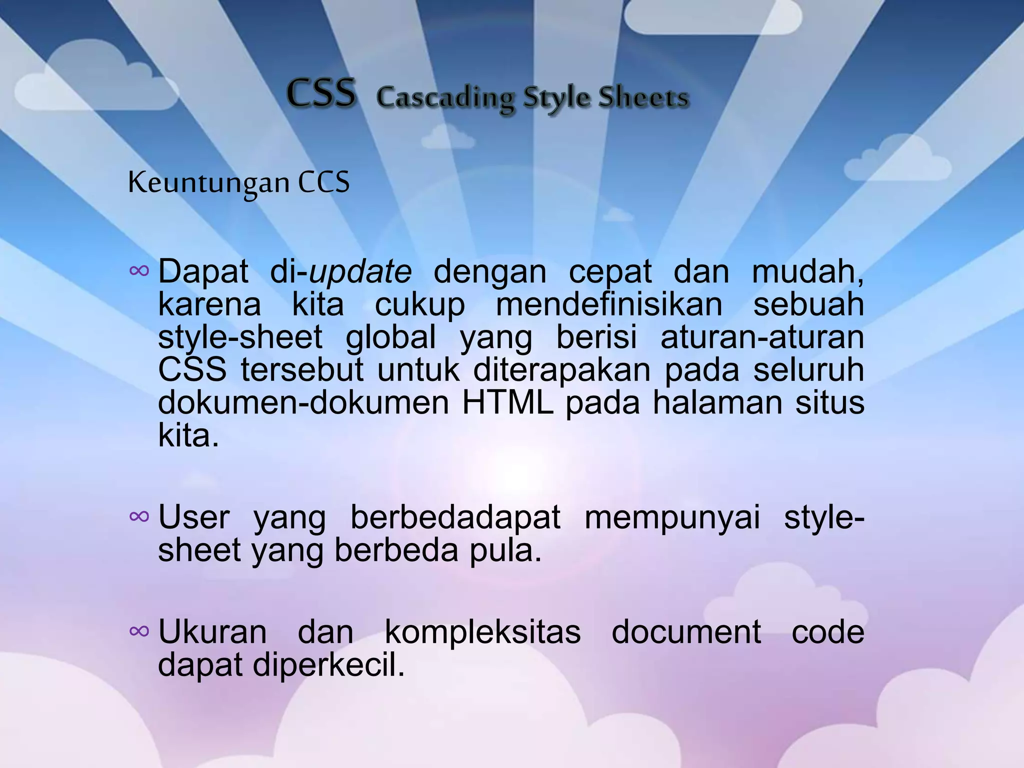 KeuntunganCCS
∞ Dapat di-update dengan cepat dan mudah,
karena kita cukup mendefinisikan sebuah
style-sheet global yang berisi aturan-aturan
CSS tersebut untuk diterapakan pada seluruh
dokumen-dokumen HTML pada halaman situs
kita.
∞ User yang berbedadapat mempunyai style-
sheet yang berbeda pula.
∞ Ukuran dan kompleksitas document code
dapat diperkecil.
 