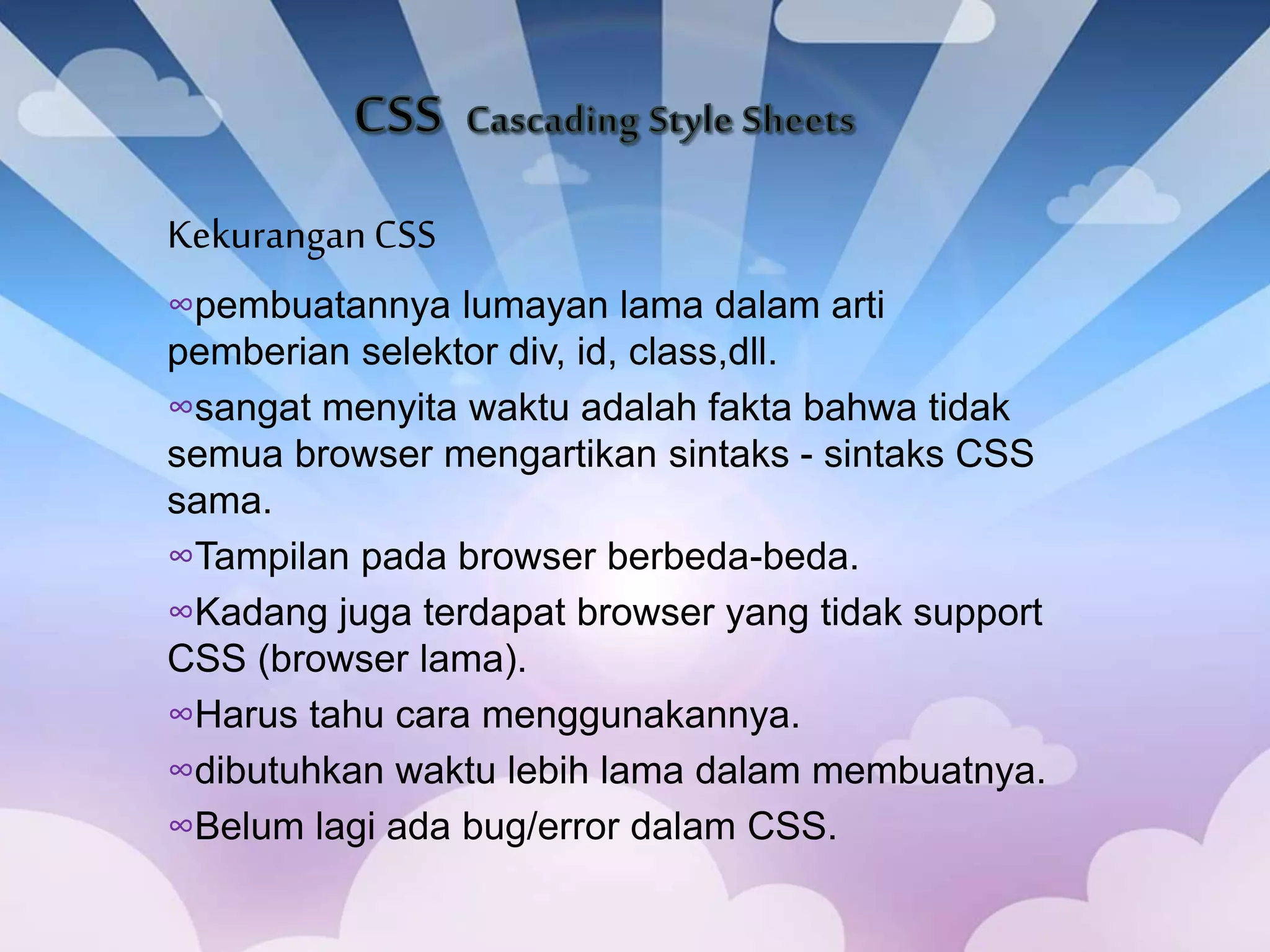 KekuranganCSS
∞pembuatannya lumayan lama dalam arti
pemberian selektor div, id, class,dll.
∞sangat menyita waktu adalah fakta bahwa tidak
semua browser mengartikan sintaks - sintaks CSS
sama.
∞Tampilan pada browser berbeda-beda.
∞Kadang juga terdapat browser yang tidak support
CSS (browser lama).
∞Harus tahu cara menggunakannya.
∞dibutuhkan waktu lebih lama dalam membuatnya.
∞Belum lagi ada bug/error dalam CSS.
 