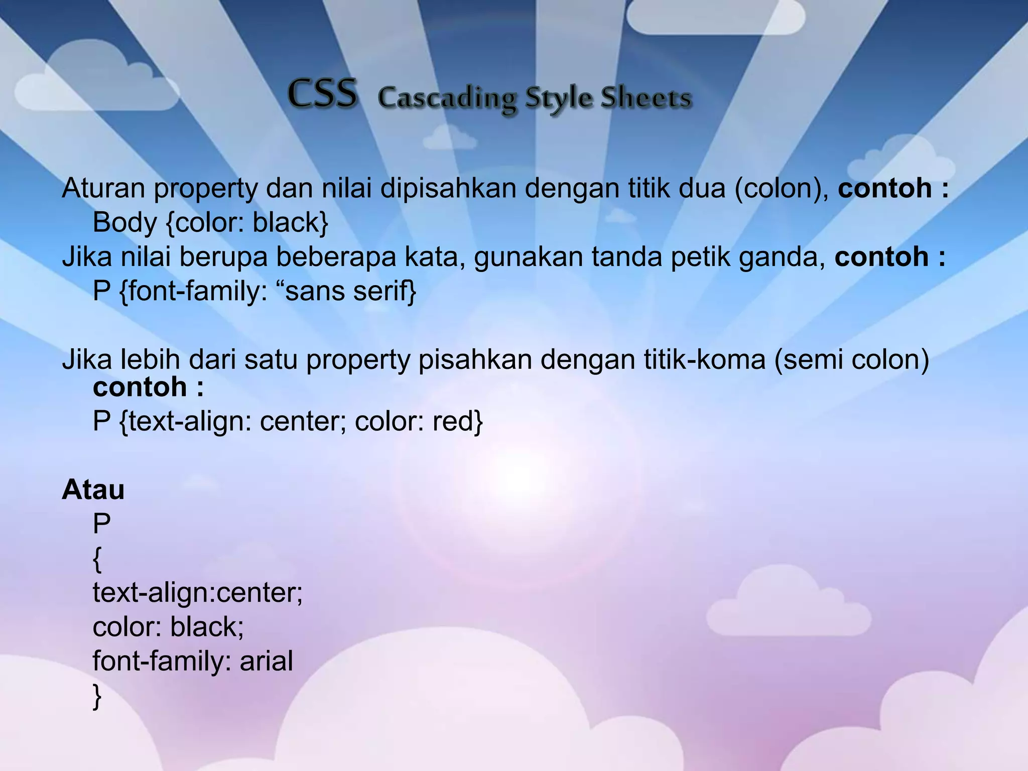 Aturan property dan nilai dipisahkan dengan titik dua (colon), contoh :
Body {color: black}
Jika nilai berupa beberapa kata, gunakan tanda petik ganda, contoh :
P {font-family: “sans serif}
Jika lebih dari satu property pisahkan dengan titik-koma (semi colon)
contoh :
P {text-align: center; color: red}
Atau
P
{
text-align:center;
color: black;
font-family: arial
}
 