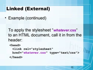 13
Linked (External)
• Example (continued)
To apply the stylesheet “whatever.css“
to an HTML document, call it in from the
header:
<head>
<link rel="stylesheet"
href=“whatever.css" type="text/css">
</head>
 