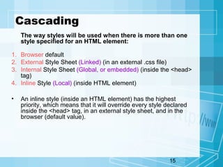 15
Cascading
The way styles will be used when there is more than one
style specified for an HTML element:
1. Browser default
2. External Style Sheet (Linked) (in an external .css file)
3. Internal Style Sheet (Global, or embedded) (inside the <head>
tag)
4. Inline Style (Local) (inside HTML element)
• An inline style (inside an HTML element) has the highest
priority, which means that it will override every style declared
inside the <head> tag, in an external style sheet, and in the
browser (default value).
 