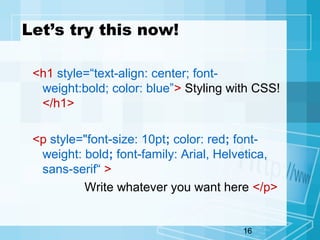 16
Let’s try this now!
<h1 style=“text-align: center; font-
weight:bold; color: blue”> Styling with CSS!
</h1>
<p style="font-size: 10pt; color: red; font-
weight: bold; font-family: Arial, Helvetica,
sans-serif“ >
Write whatever you want here </p>
 