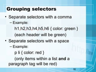 18
Grouping selectors
• Separate selectors with a comma
– Example:
h1,h2,h3,h4,h5,h6 { color: green }
(each header will be green)
• Separate selectors with a space
– Example:
p li { color: red }
(only items within a list and a
paragraph tag will be red)
 