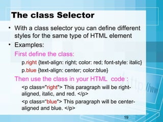 19
The class Selector
• With a class selector you can define different
styles for the same type of HTML element
• Examples:
First define the class:
p.right {text-align: right; color: red; font-style: italic}
p.blue {text-align: center; color:blue}
Then use the class in your HTML code :
<p class="right"> This paragraph will be right-
aligned, italic, and red. </p>
<p class=“blue"> This paragraph will be center-
aligned and blue. </p>
 