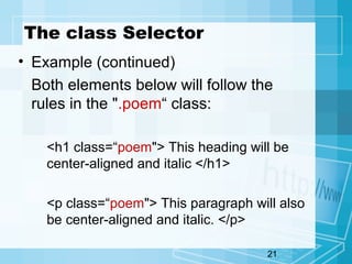 21
The class Selector
• Example (continued)
Both elements below will follow the
rules in the ".poem“ class:
<h1 class=“poem"> This heading will be
center-aligned and italic </h1>
<p class=“poem"> This paragraph will also
be center-aligned and italic. </p>
 