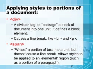 23
Applying styles to portions of
a document:
• <div>
– A division tag: to “package” a block of
document into one unit. It defines a block
element.
– Causes a line break, like <br> and <p>.
• <span>
– “Wraps” a portion of text into a unit, but
doesn't cause a line break. Allows styles to
be applied to an 'elemental' region (such
as a portion of a paragraph).
 