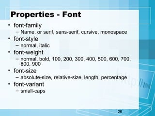 26
Properties - Font
• font-family
– Name, or serif, sans-serif, cursive, monospace
• font-style
– normal, italic
• font-weight
– normal, bold, 100, 200, 300, 400, 500, 600, 700,
800, 900
• font-size
– absolute-size, relative-size, length, percentage
• font-variant
– small-caps
 