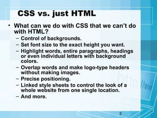 3
CSS vs. just HTML
• What can we do with CSS that we can’t do
with HTML?
– Control of backgrounds.
– Set font size to the exact height you want.
– Highlight words, entire paragraphs, headings
or even individual letters with background
colors.
– Overlap words and make logo-type headers
without making images.
– Precise positioning.
– Linked style sheets to control the look of a
whole website from one single location.
– And more.
 
