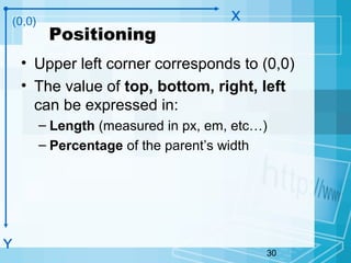 30
Positioning
• Upper left corner corresponds to (0,0)
• The value of top, bottom, right, left
can be expressed in:
– Length (measured in px, em, etc…)
– Percentage of the parent’s width
(0,0)
Y
X
 