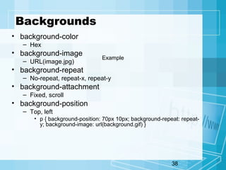 38
Backgrounds
• background-color
– Hex
• background-image
– URL(image.jpg)
• background-repeat
– No-repeat, repeat-x, repeat-y
• background-attachment
– Fixed, scroll
• background-position
– Top, left
• p { background-position: 70px 10px; background-repeat: repeat-
y; background-image: url(background.gif) }
Example
 